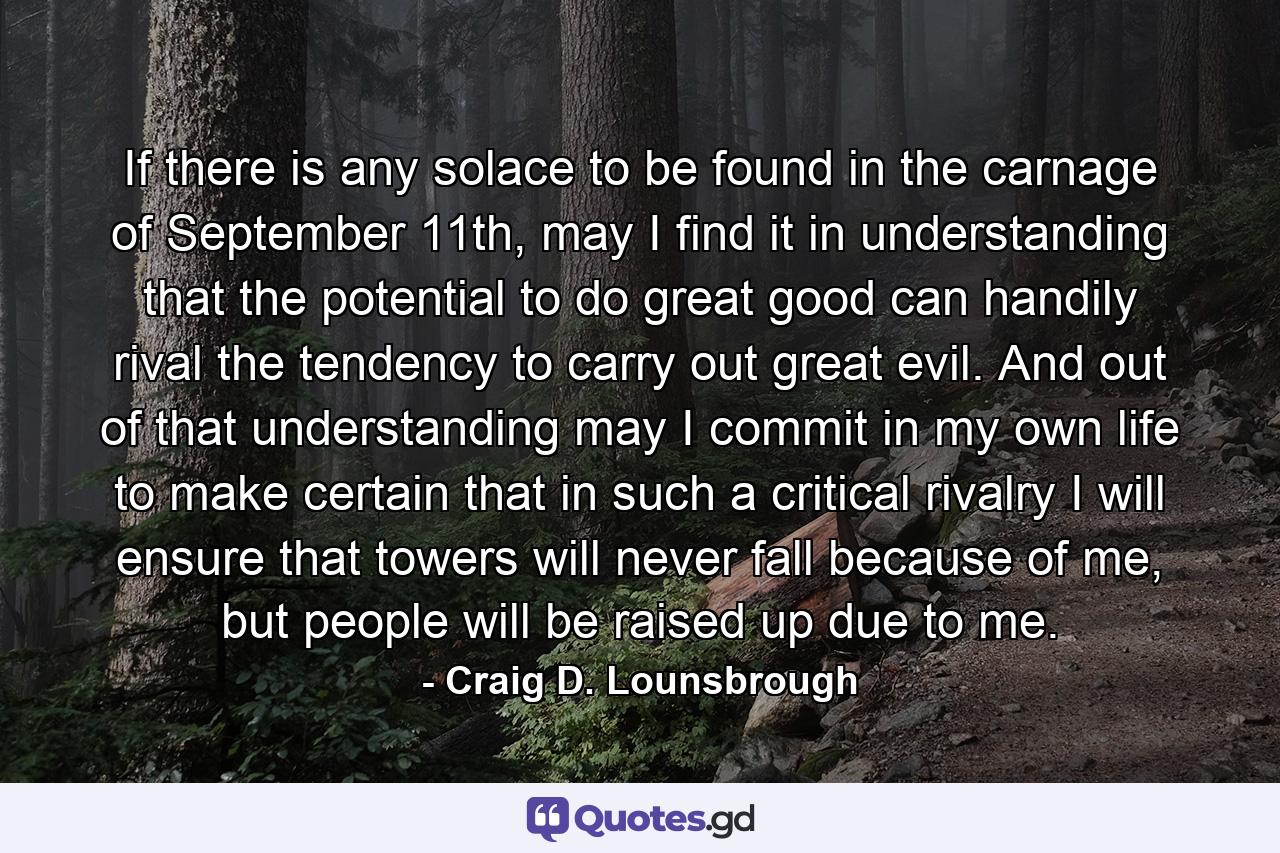 If there is any solace to be found in the carnage of September 11th, may I find it in understanding that the potential to do great good can handily rival the tendency to carry out great evil. And out of that understanding may I commit in my own life to make certain that in such a critical rivalry I will ensure that towers will never fall because of me, but people will be raised up due to me. - Quote by Craig D. Lounsbrough