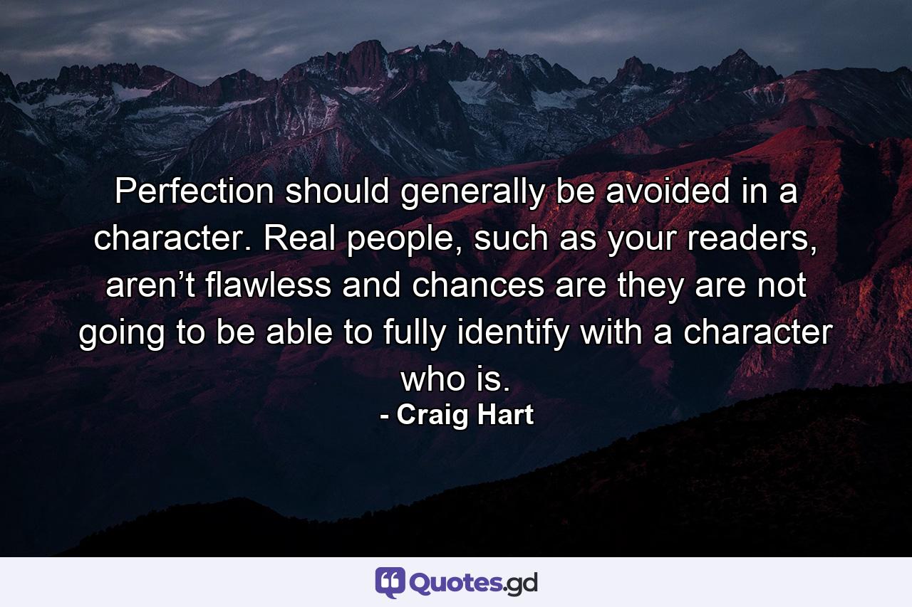 Perfection should generally be avoided in a character. Real people, such as your readers, aren’t flawless and chances are they are not going to be able to fully identify with a character who is. - Quote by Craig Hart