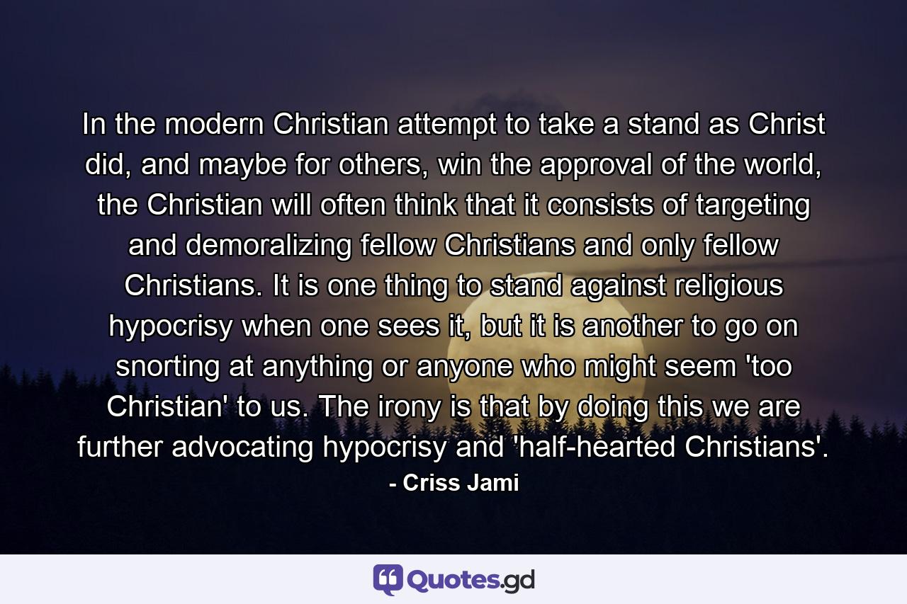 In the modern Christian attempt to take a stand as Christ did, and maybe for others, win the approval of the world, the Christian will often think that it consists of targeting and demoralizing fellow Christians and only fellow Christians. It is one thing to stand against religious hypocrisy when one sees it, but it is another to go on snorting at anything or anyone who might seem 'too Christian' to us. The irony is that by doing this we are further advocating hypocrisy and 'half-hearted Christians'. - Quote by Criss Jami