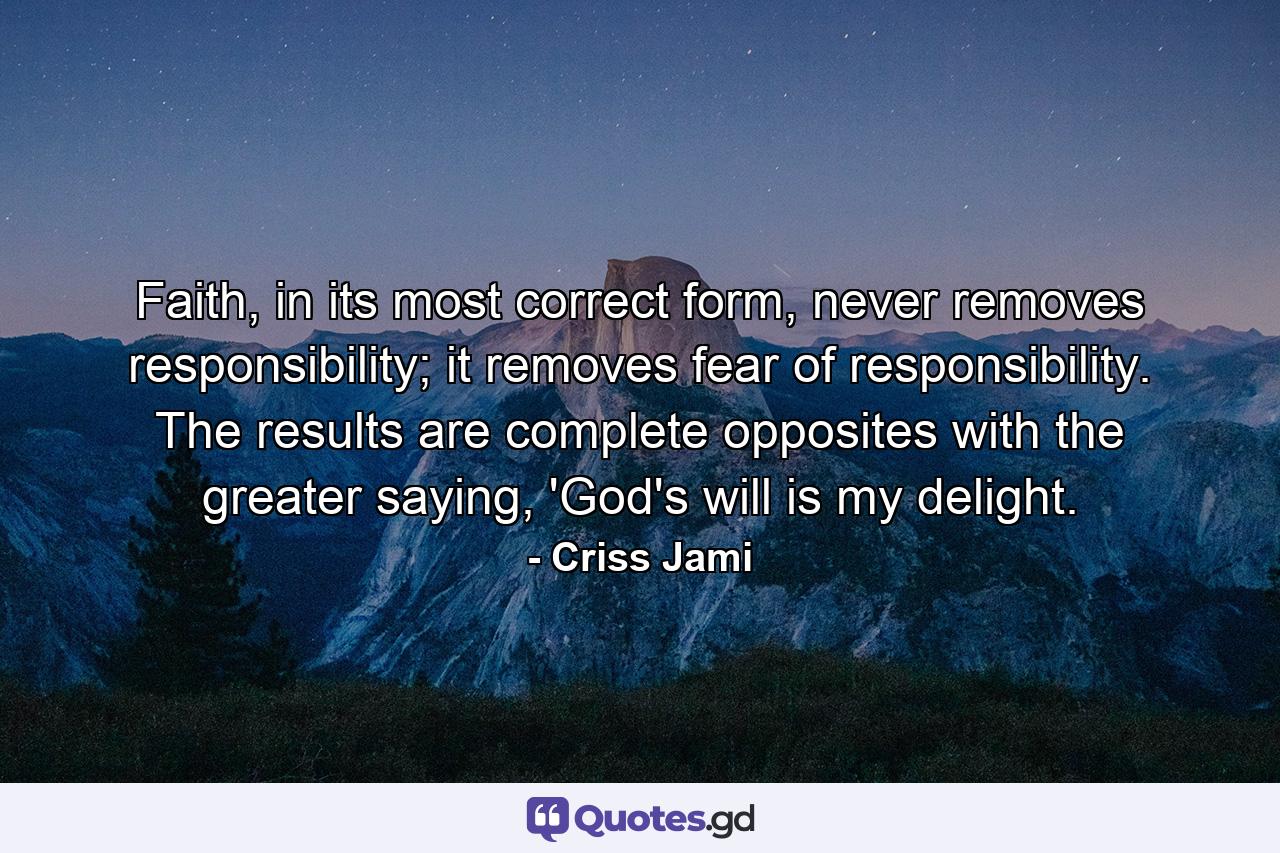 Faith, in its most correct form, never removes responsibility; it removes fear of responsibility. The results are complete opposites with the greater saying, 'God's will is my delight. - Quote by Criss Jami