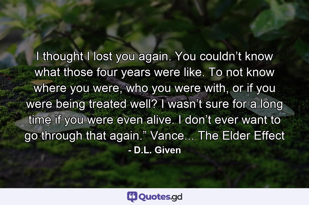 I thought I lost you again. You couldn’t know what those four years were like. To not know where you were, who you were with, or if you were being treated well? I wasn’t sure for a long time if you were even alive. I don’t ever want to go through that again.” Vance... The Elder Effect - Quote by D.L. Given