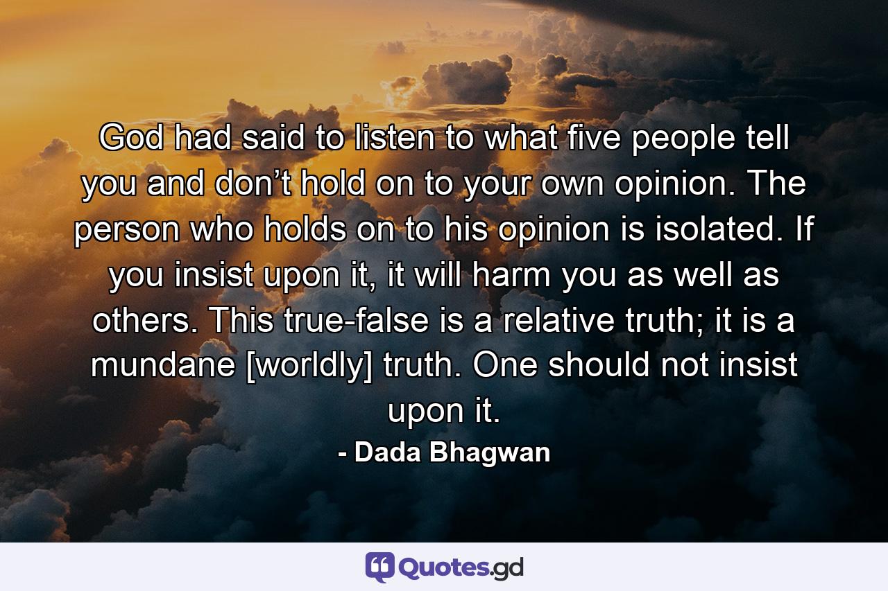 God had said to listen to what five people tell you and don’t hold on to your own opinion. The person who holds on to his opinion is isolated. If you insist upon it, it will harm you as well as others. This true-false is a relative truth; it is a mundane [worldly] truth. One should not insist upon it. - Quote by Dada Bhagwan