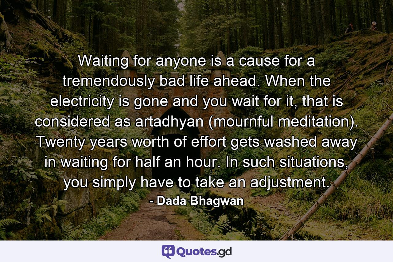 Waiting for anyone is a cause for a tremendously bad life ahead. When the electricity is gone and you wait for it, that is considered as artadhyan (mournful meditation). Twenty years worth of effort gets washed away in waiting for half an hour. In such situations, you simply have to take an adjustment. - Quote by Dada Bhagwan