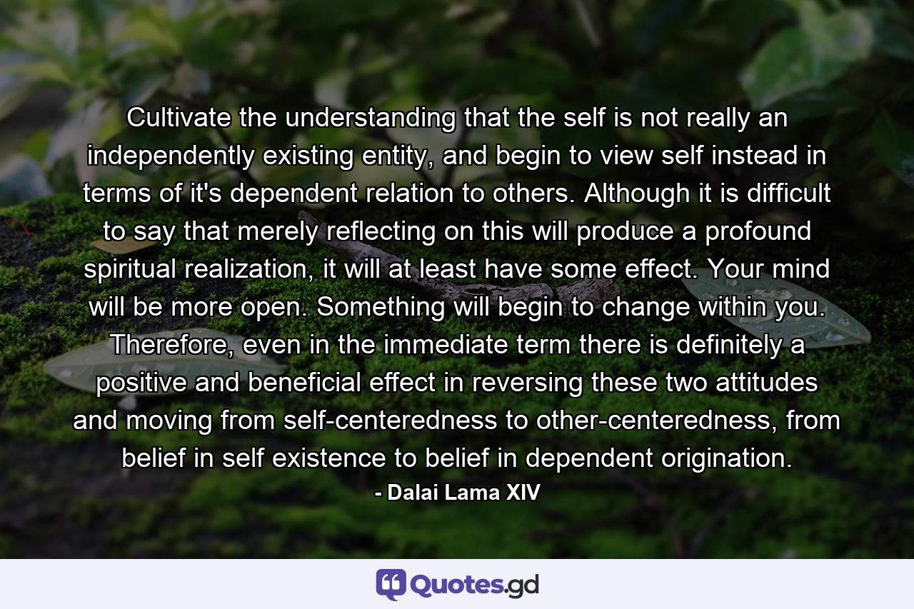 Cultivate the understanding that the self is not really an independently existing entity, and begin to view self instead in terms of it's dependent relation to others. Although it is difficult to say that merely reflecting on this will produce a profound spiritual realization, it will at least have some effect. Your mind will be more open. Something will begin to change within you. Therefore, even in the immediate term there is definitely a positive and beneficial effect in reversing these two attitudes and moving from self-centeredness to other-centeredness, from belief in self existence to belief in dependent origination. - Quote by Dalai Lama XIV