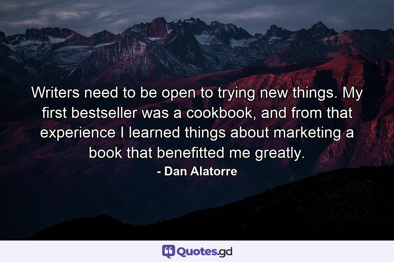 Writers need to be open to trying new things. My first bestseller was a cookbook, and from that experience I learned things about marketing a book that benefitted me greatly. - Quote by Dan Alatorre