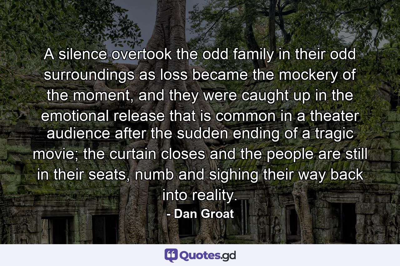 A silence overtook the odd family in their odd surroundings as loss became the mockery of the moment, and they were caught up in the emotional release that is common in a theater audience after the sudden ending of a tragic movie; the curtain closes and the people are still in their seats, numb and sighing their way back into reality. - Quote by Dan Groat