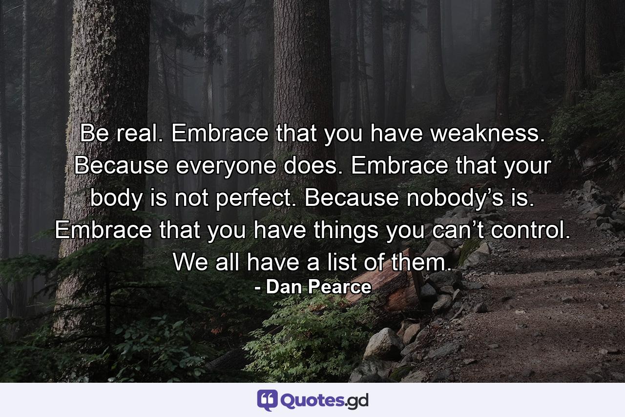 Be real. Embrace that you have weakness. Because everyone does. Embrace that your body is not perfect. Because nobody’s is. Embrace that you have things you can’t control. We all have a list of them. - Quote by Dan Pearce