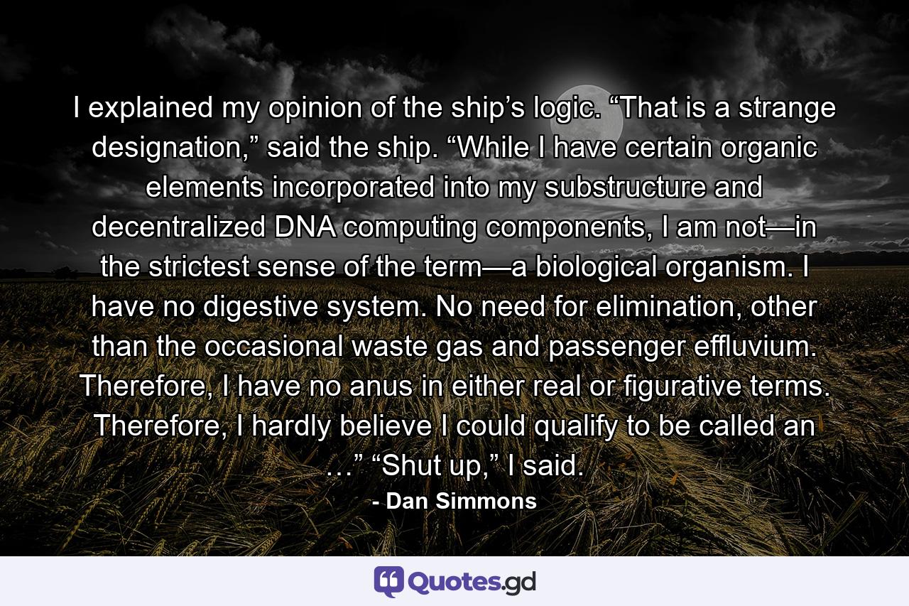 I explained my opinion of the ship’s logic. “That is a strange designation,” said the ship. “While I have certain organic elements incorporated into my substructure and decentralized DNA computing components, I am not—in the strictest sense of the term—a biological organism. I have no digestive system. No need for elimination, other than the occasional waste gas and passenger effluvium. Therefore, I have no anus in either real or figurative terms. Therefore, I hardly believe I could qualify to be called an …” “Shut up,” I said. - Quote by Dan Simmons