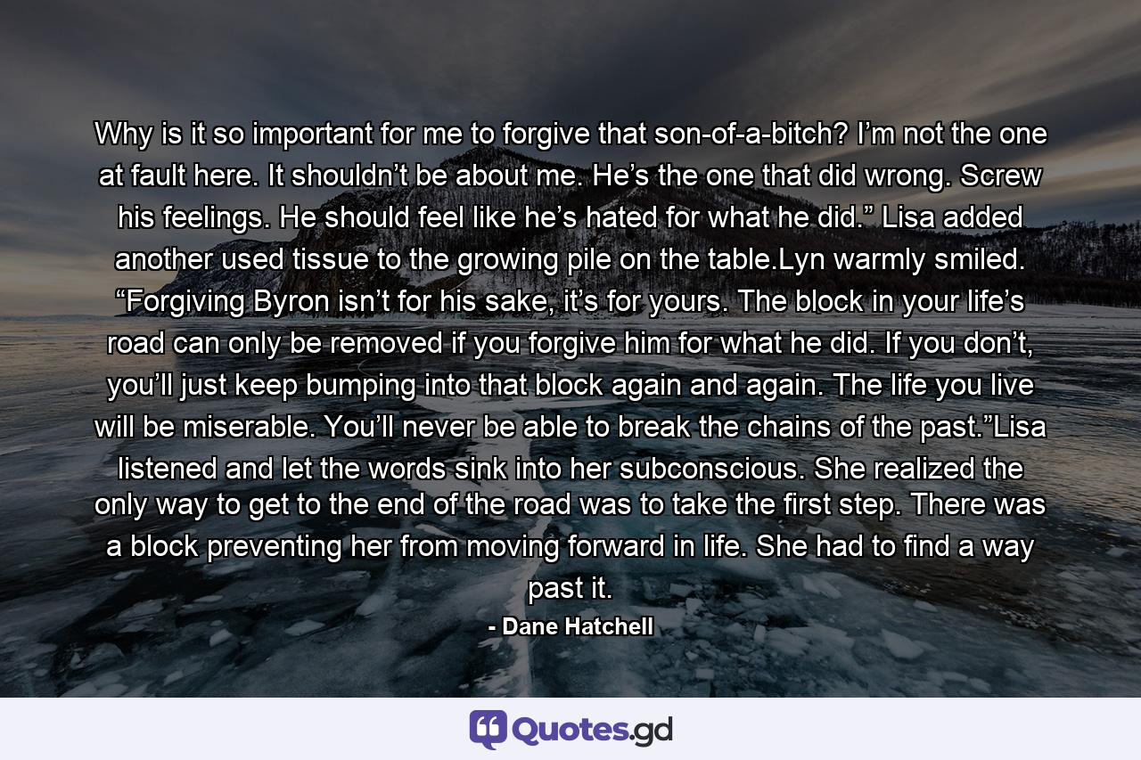 Why is it so important for me to forgive that son-of-a-bitch? I’m not the one at fault here. It shouldn’t be about me. He’s the one that did wrong. Screw his feelings. He should feel like he’s hated for what he did.” Lisa added another used tissue to the growing pile on the table.Lyn warmly smiled. “Forgiving Byron isn’t for his sake, it’s for yours. The block in your life’s road can only be removed if you forgive him for what he did. If you don’t, you’ll just keep bumping into that block again and again. The life you live will be miserable. You’ll never be able to break the chains of the past.”Lisa listened and let the words sink into her subconscious. She realized the only way to get to the end of the road was to take the first step. There was a block preventing her from moving forward in life. She had to find a way past it. - Quote by Dane Hatchell