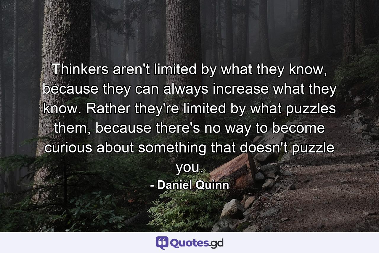 Thinkers aren't limited by what they know, because they can always increase what they know. Rather they're limited by what puzzles them, because there's no way to become curious about something that doesn't puzzle you. - Quote by Daniel Quinn