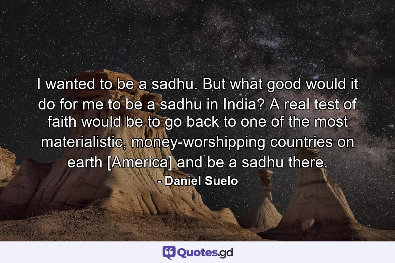 I wanted to be a sadhu. But what good would it do for me to be a sadhu in India? A real test of faith would be to go back to one of the most materialistic, money-worshipping countries on earth [America] and be a sadhu there. - Quote by Daniel Suelo