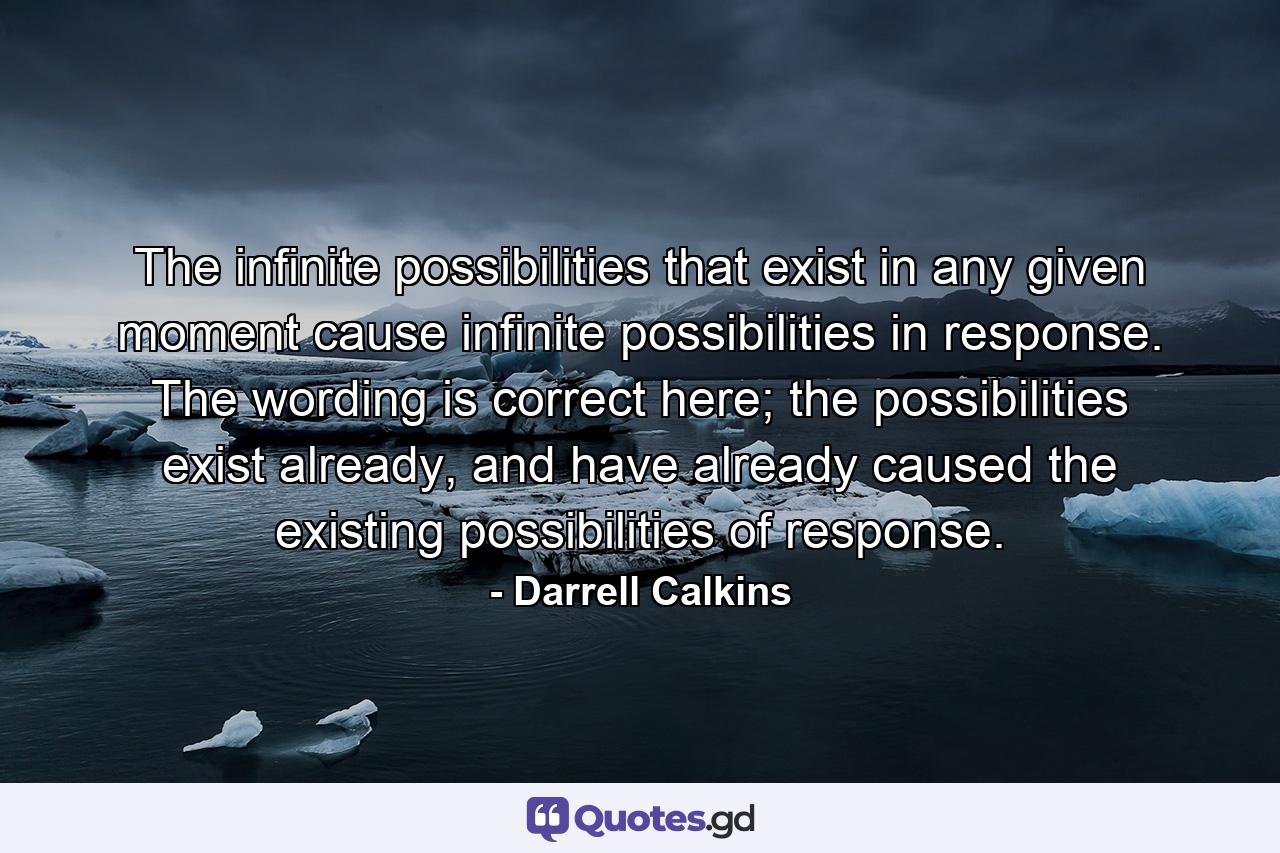 The infinite possibilities that exist in any given moment cause infinite possibilities in response. The wording is correct here; the possibilities exist already, and have already caused the existing possibilities of response. - Quote by Darrell Calkins