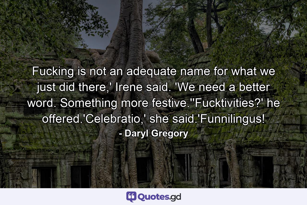 Fucking is not an adequate name for what we just did there,' Irene said. 'We need a better word. Something more festive.''Fucktivities?' he offered.'Celebratio,' she said.'Funnilingus! - Quote by Daryl Gregory