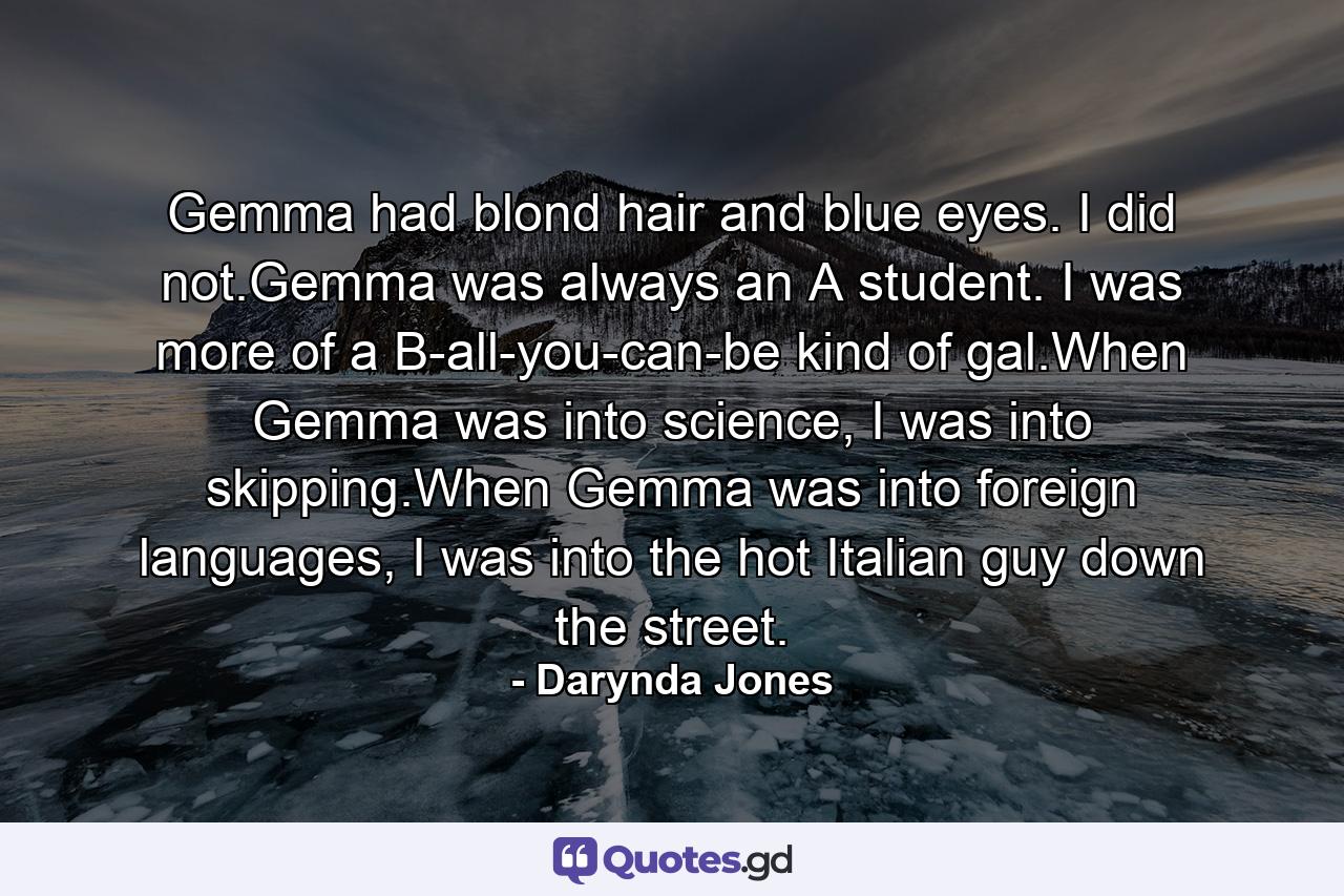 Gemma had blond hair and blue eyes. I did not.Gemma was always an A student. I was more of a B-all-you-can-be kind of gal.When Gemma was into science, I was into skipping.When Gemma was into foreign languages, I was into the hot Italian guy down the street. - Quote by Darynda Jones