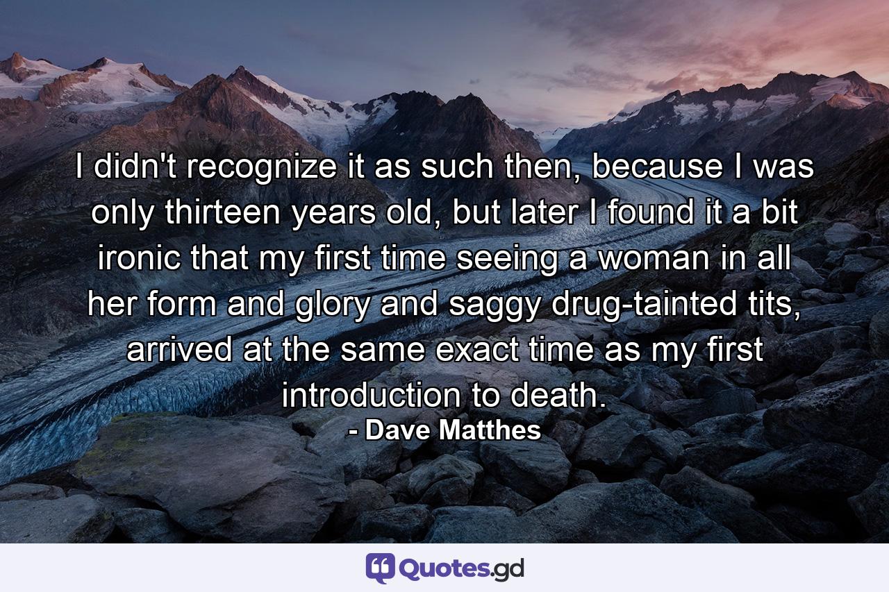 I didn't recognize it as such then, because I was only thirteen years old, but later I found it a bit ironic that my first time seeing a woman in all her form and glory and saggy drug-tainted tits, arrived at the same exact time as my first introduction to death. - Quote by Dave Matthes