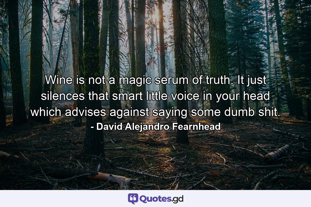 Wine is not a magic serum of truth. It just silences that smart little voice in your head which advises against saying some dumb shit. - Quote by David Alejandro Fearnhead