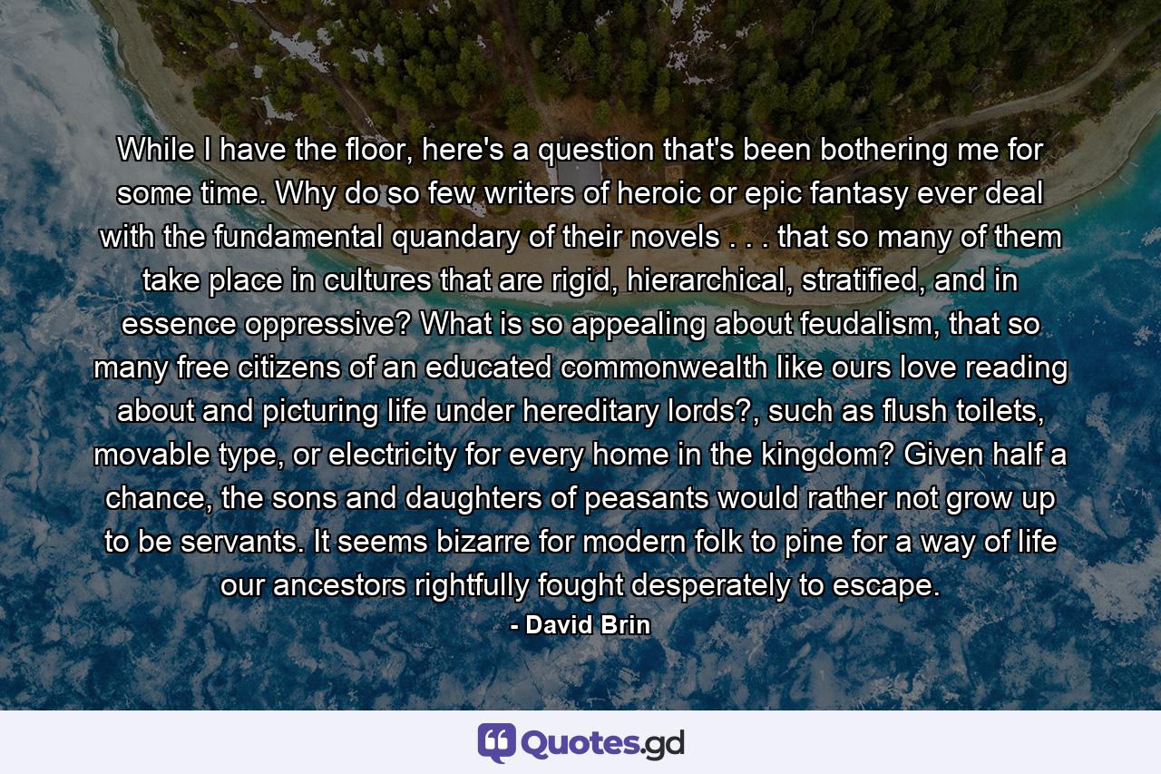 While I have the floor, here's a question that's been bothering me for some time. Why do so few writers of heroic or epic fantasy ever deal with the fundamental quandary of their novels . . . that so many of them take place in cultures that are rigid, hierarchical, stratified, and in essence oppressive? What is so appealing about feudalism, that so many free citizens of an educated commonwealth like ours love reading about and picturing life under hereditary lords?, such as flush toilets, movable type, or electricity for every home in the kingdom? Given half a chance, the sons and daughters of peasants would rather not grow up to be servants. It seems bizarre for modern folk to pine for a way of life our ancestors rightfully fought desperately to escape. - Quote by David Brin