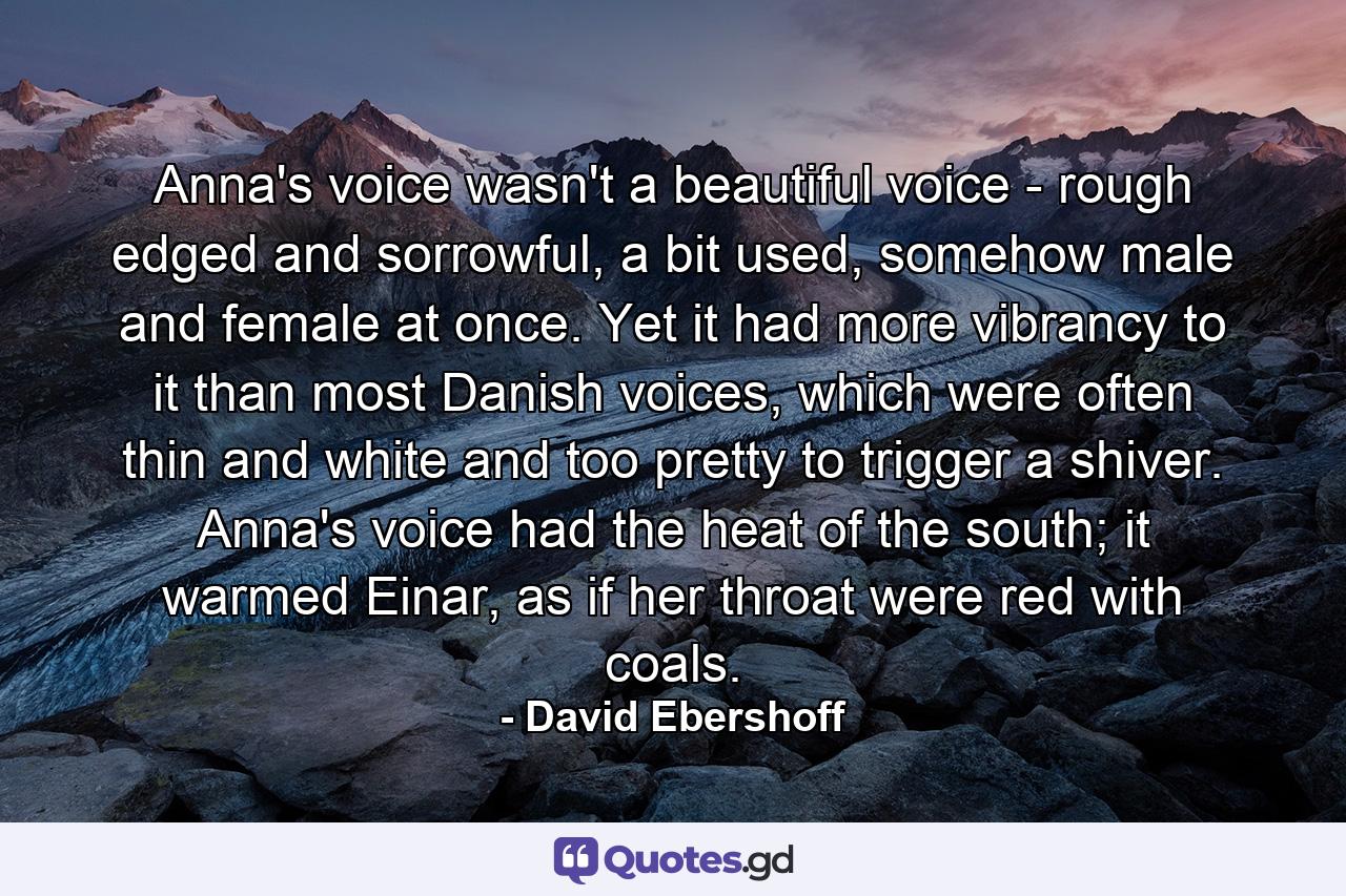 Anna's voice wasn't a beautiful voice - rough edged and sorrowful, a bit used, somehow male and female at once. Yet it had more vibrancy to it than most Danish voices, which were often thin and white and too pretty to trigger a shiver. Anna's voice had the heat of the south; it warmed Einar, as if her throat were red with coals. - Quote by David Ebershoff