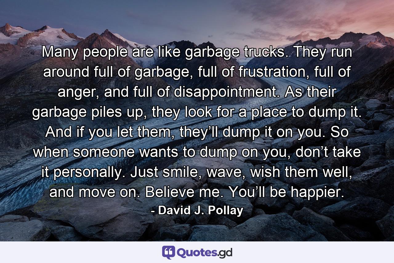 Many people are like garbage trucks. They run around full of garbage, full of frustration, full of anger, and full of disappointment. As their garbage piles up, they look for a place to dump it. And if you let them, they’ll dump it on you. So when someone wants to dump on you, don’t take it personally. Just smile, wave, wish them well, and move on. Believe me. You’ll be happier. - Quote by David J. Pollay