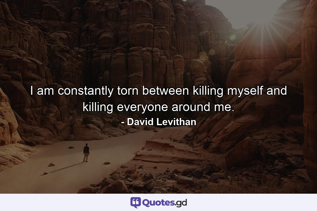 I am constantly torn between killing myself and killing everyone around me. - Quote by David Levithan