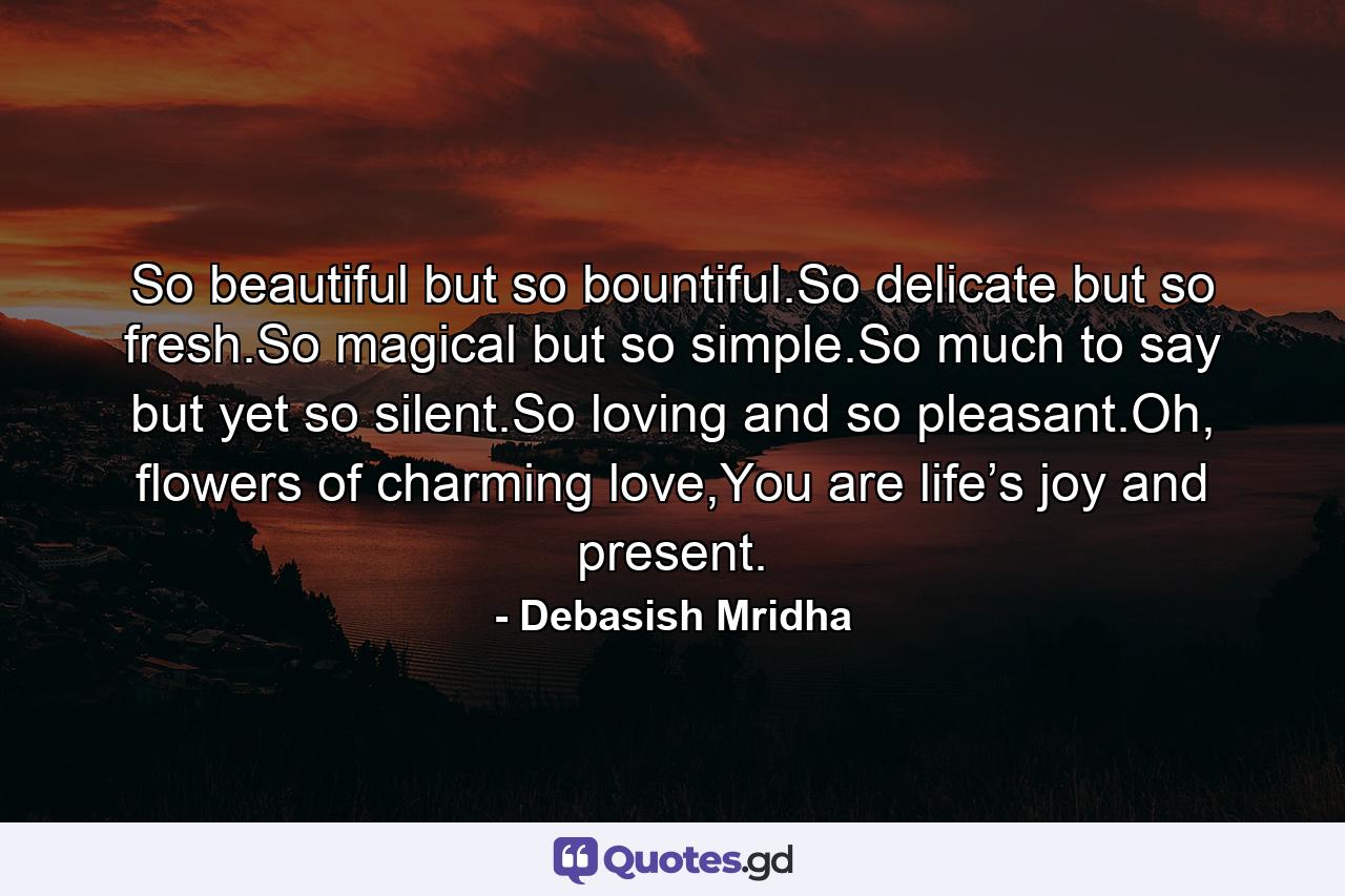 So beautiful but so bountiful.So delicate but so fresh.So magical but so simple.So much to say but yet so silent.So loving and so pleasant.Oh, flowers of charming love,You are life’s joy and present. - Quote by Debasish Mridha