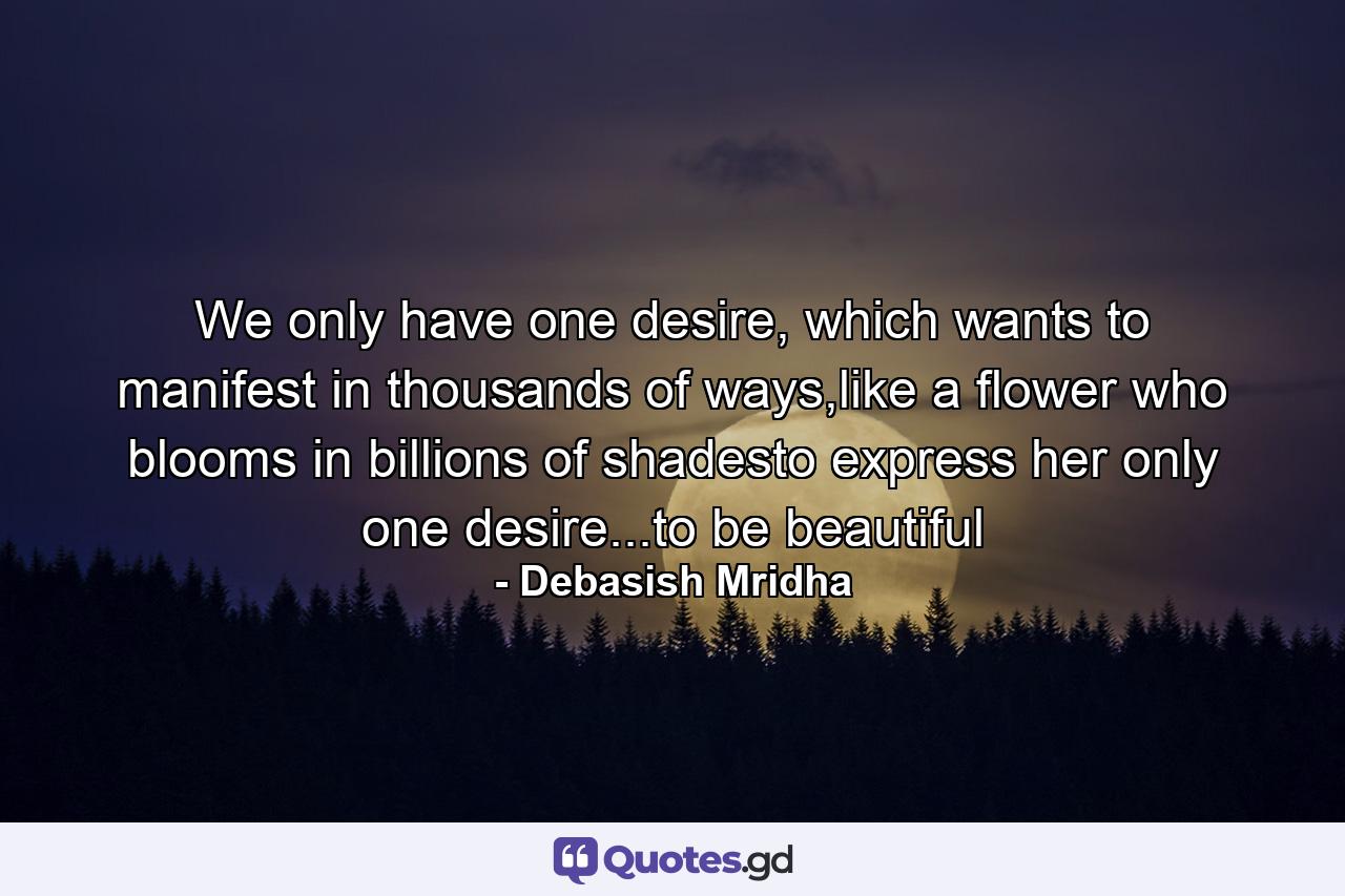 We only have one desire, which wants to manifest in thousands of ways,like a flower who blooms in billions of shadesto express her only one desire...to be beautiful - Quote by Debasish Mridha