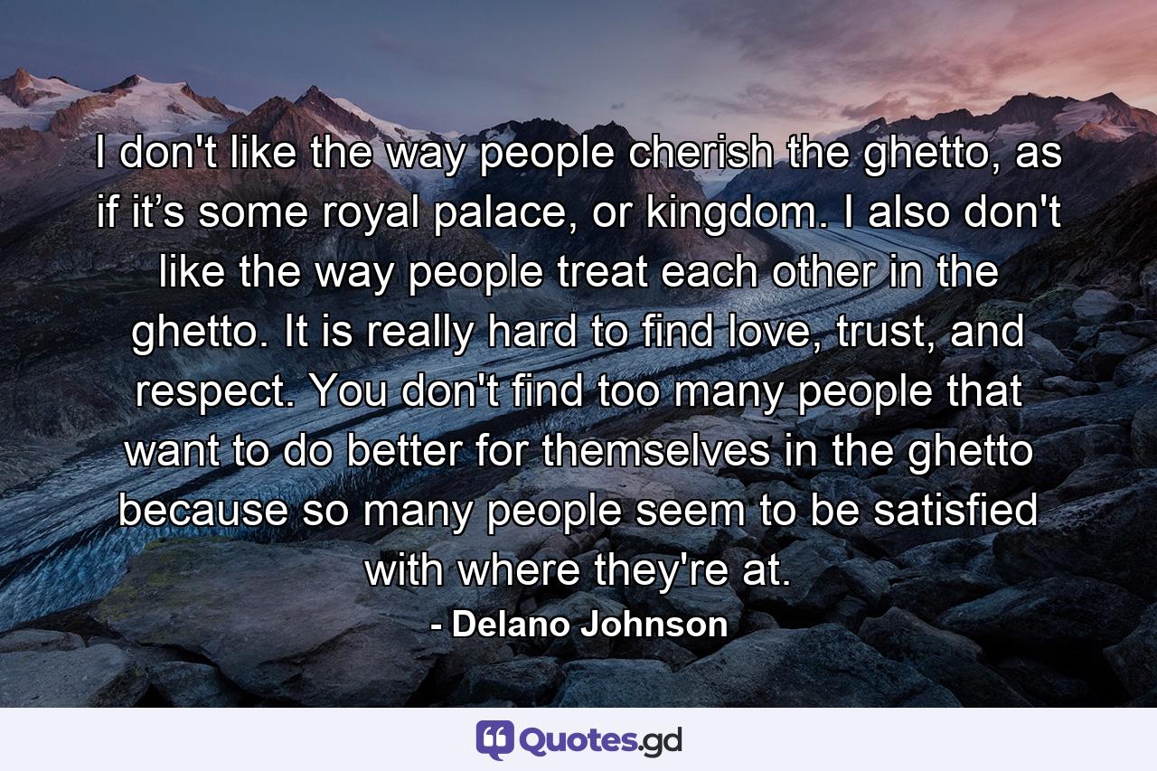 I don't like the way people cherish the ghetto, as if it’s some royal palace, or kingdom. I also don't like the way people treat each other in the ghetto. It is really hard to find love, trust, and respect. You don't find too many people that want to do better for themselves in the ghetto because so many people seem to be satisfied with where they're at. - Quote by Delano Johnson