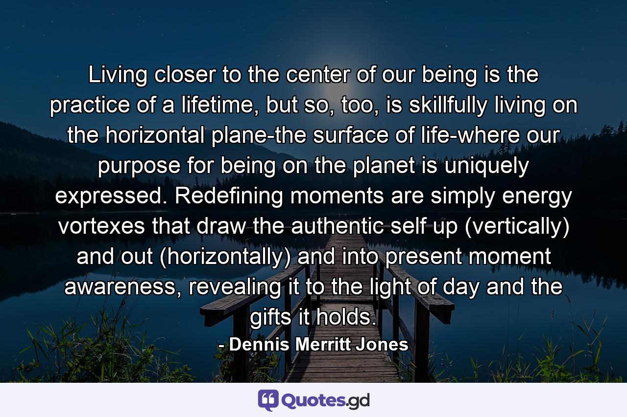 Living closer to the center of our being is the practice of a lifetime, but so, too, is skillfully living on the horizontal plane-the surface of life-where our purpose for being on the planet is uniquely expressed. Redefining moments are simply energy vortexes that draw the authentic self up (vertically) and out (horizontally) and into present moment awareness, revealing it to the light of day and the gifts it holds. - Quote by Dennis Merritt Jones