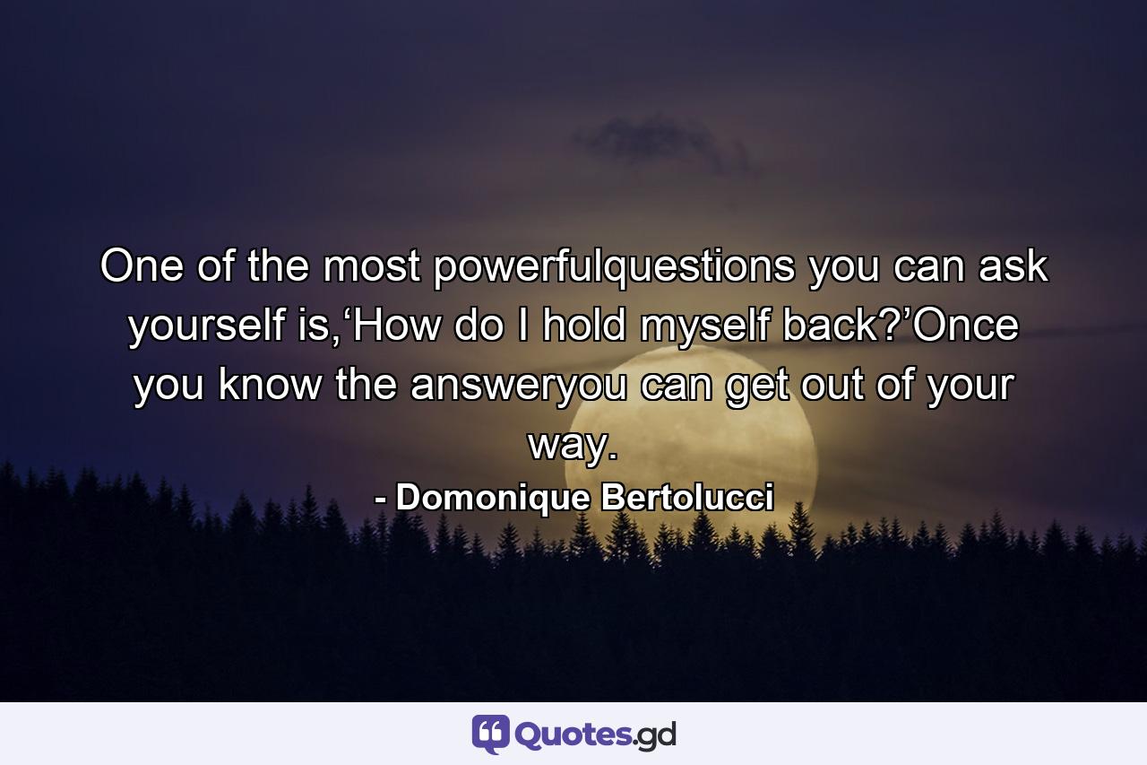 One of the most powerfulquestions you can ask yourself is,‘How do I hold myself back?’Once you know the answeryou can get out of your way. - Quote by Domonique Bertolucci