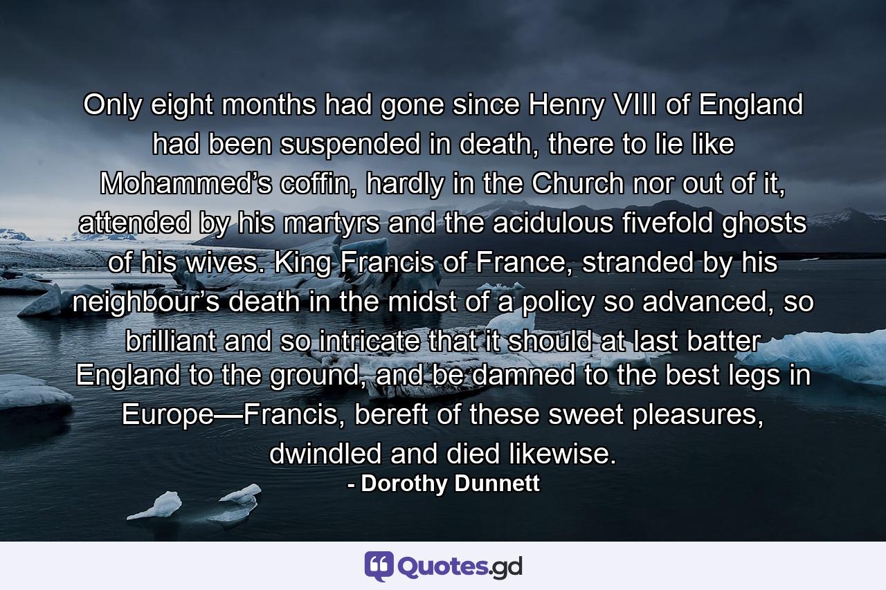 Only eight months had gone since Henry VIII of England had been suspended in death, there to lie like Mohammed’s coffin, hardly in the Church nor out of it, attended by his martyrs and the acidulous fivefold ghosts of his wives. King Francis of France, stranded by his neighbour’s death in the midst of a policy so advanced, so brilliant and so intricate that it should at last batter England to the ground, and be damned to the best legs in Europe—Francis, bereft of these sweet pleasures, dwindled and died likewise. - Quote by Dorothy Dunnett