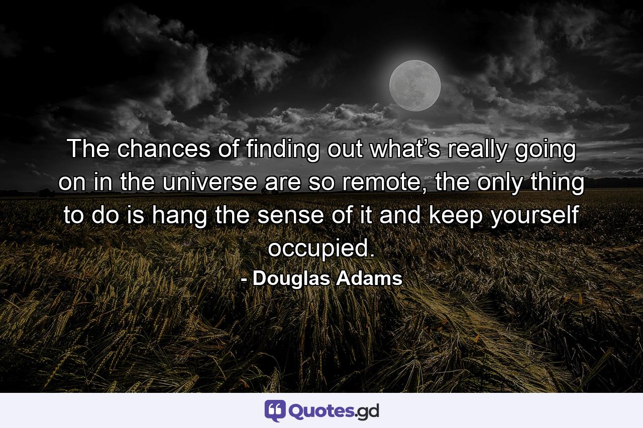 The chances of finding out what’s really going on in the universe are so remote, the only thing to do is hang the sense of it and keep yourself occupied. - Quote by Douglas Adams