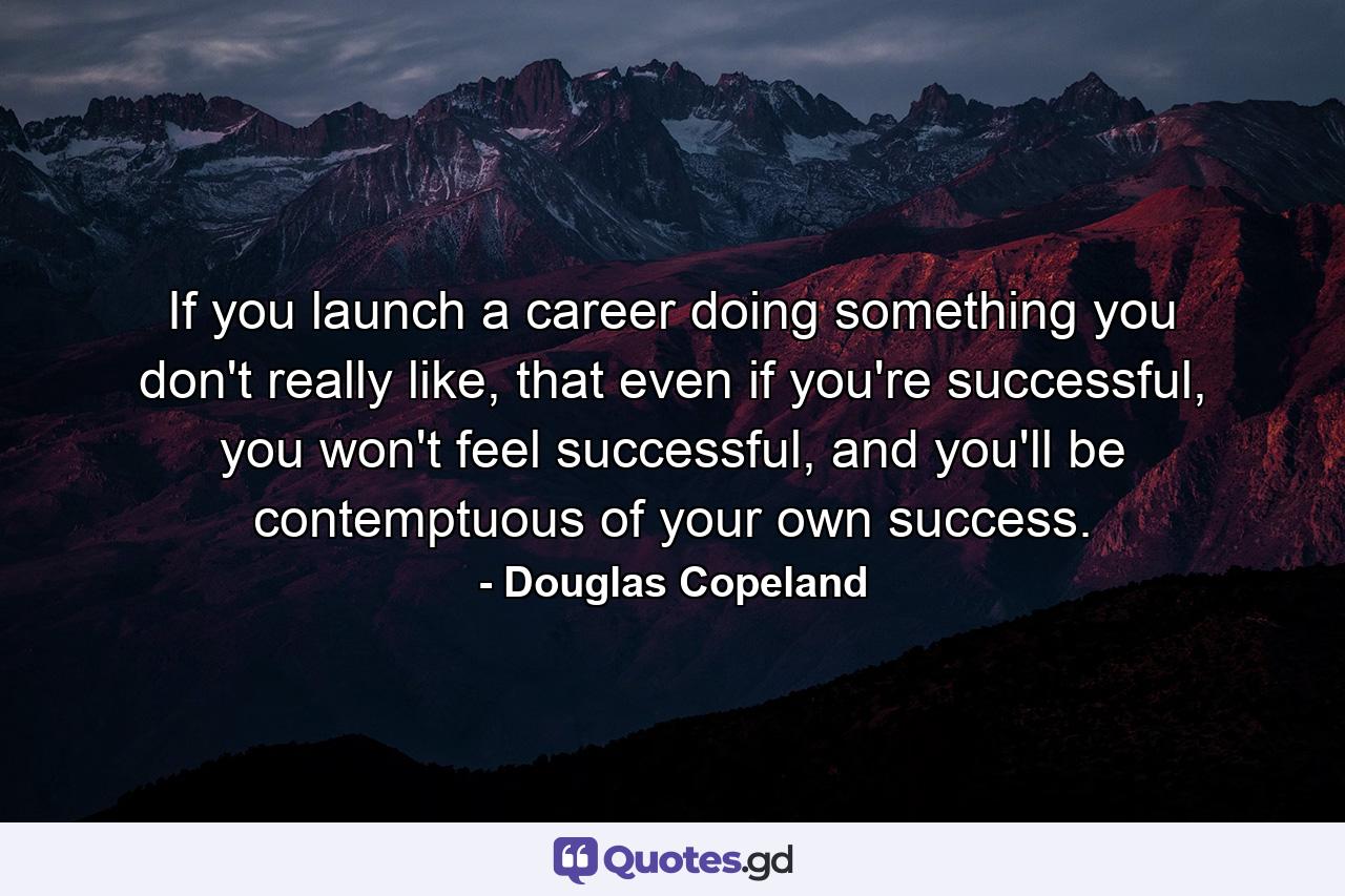 If you launch a career doing something you don't really like, that even if you're successful, you won't feel successful, and you'll be contemptuous of your own success. - Quote by Douglas Copeland