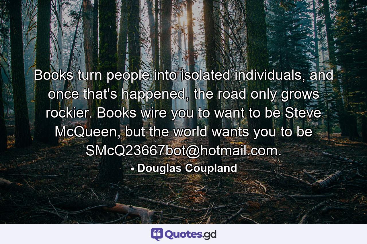 Books turn people into isolated individuals, and once that's happened, the road only grows rockier. Books wire you to want to be Steve McQueen, but the world wants you to be SMcQ23667bot@hotmail.com. - Quote by Douglas Coupland