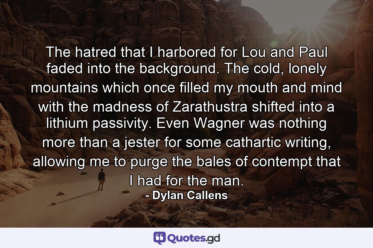 The hatred that I harbored for Lou and Paul faded into the background. The cold, lonely mountains which once filled my mouth and mind with the madness of Zarathustra shifted into a lithium passivity. Even Wagner was nothing more than a jester for some cathartic writing, allowing me to purge the bales of contempt that I had for the man. - Quote by Dylan Callens