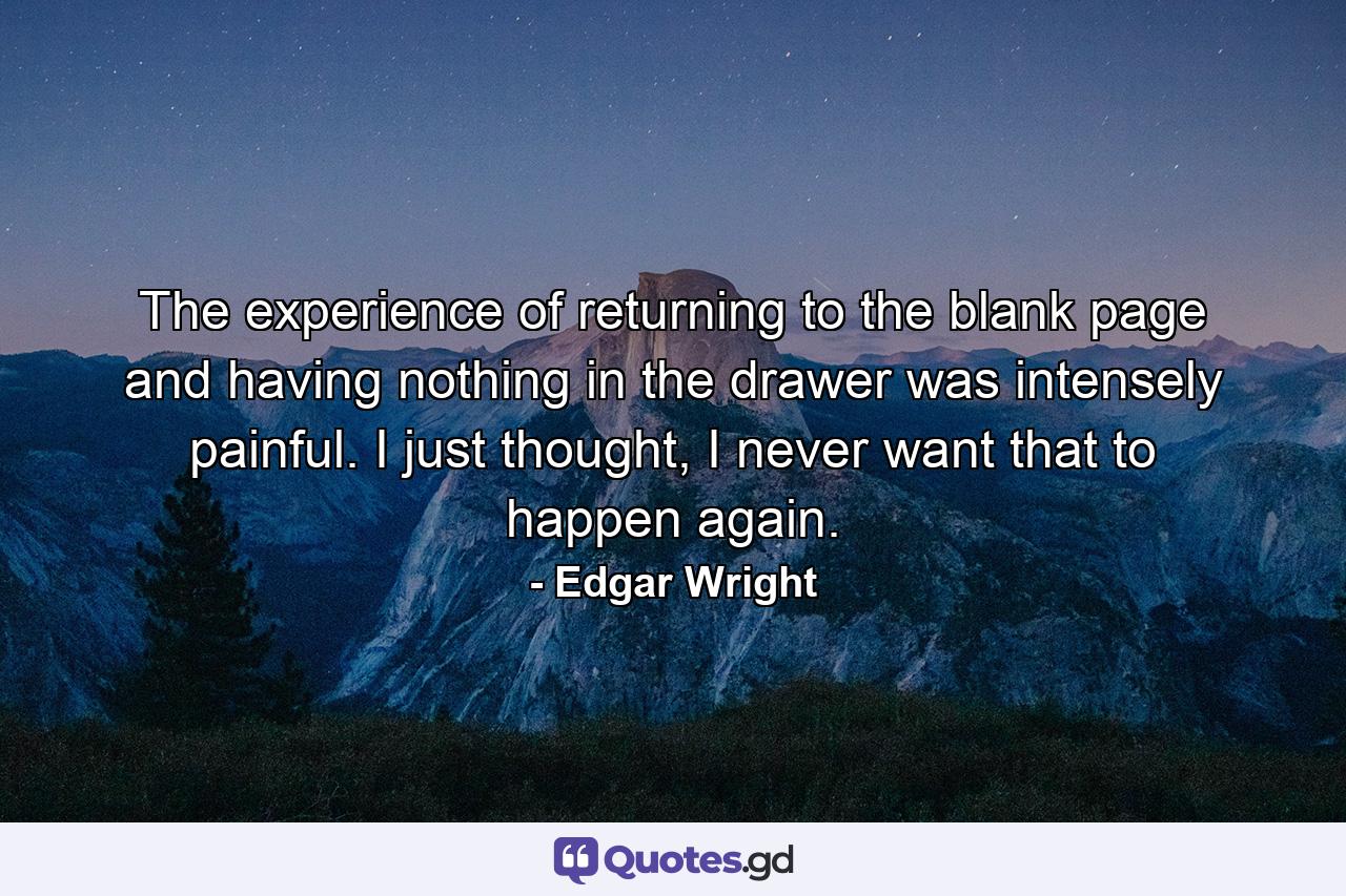 The experience of returning to the blank page and having nothing in the drawer was intensely painful. I just thought, I never want that to happen again. - Quote by Edgar Wright