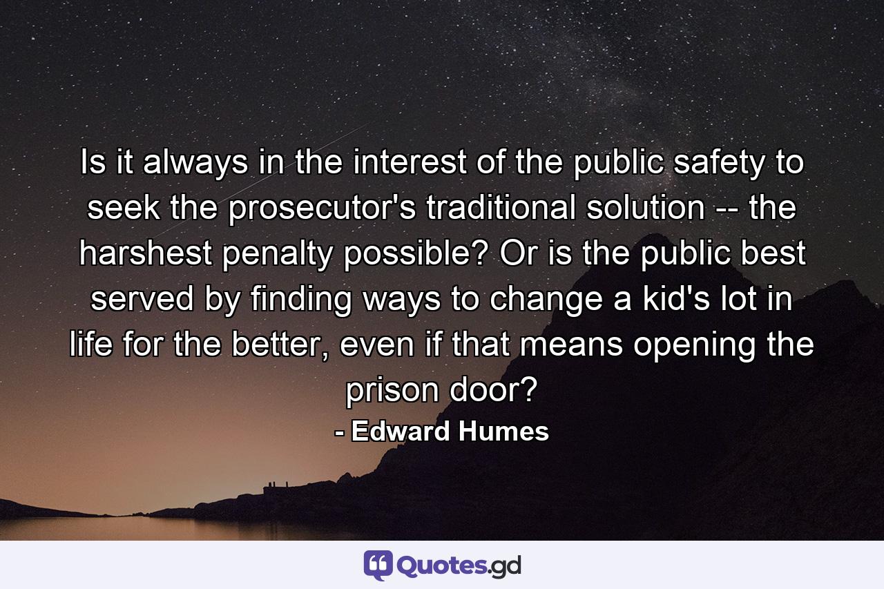 Is it always in the interest of the public safety to seek the prosecutor's traditional solution -- the harshest penalty possible? Or is the public best served by finding ways to change a kid's lot in life for the better, even if that means opening the prison door? - Quote by Edward Humes