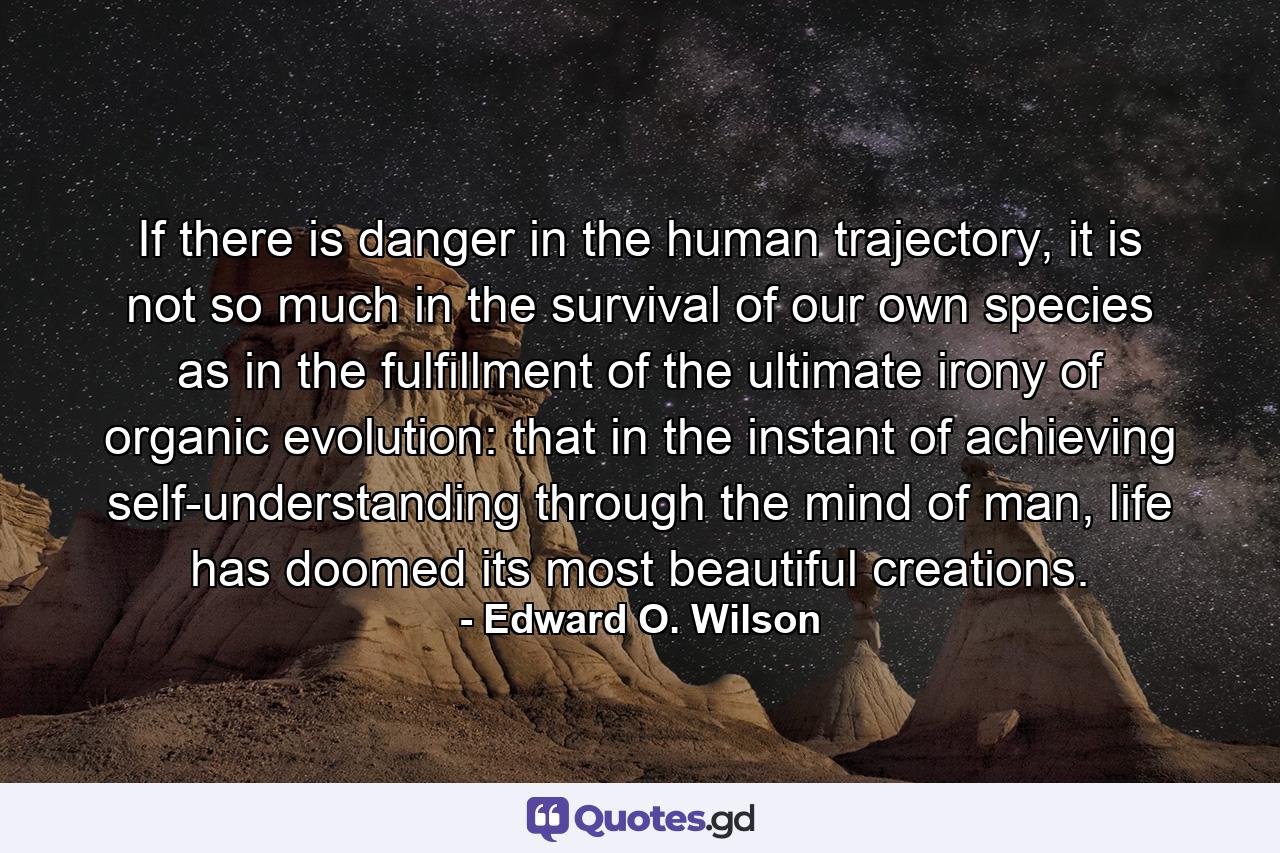 If there is danger in the human trajectory, it is not so much in the survival of our own species as in the fulfillment of the ultimate irony of organic evolution: that in the instant of achieving self-understanding through the mind of man, life has doomed its most beautiful creations. - Quote by Edward O. Wilson