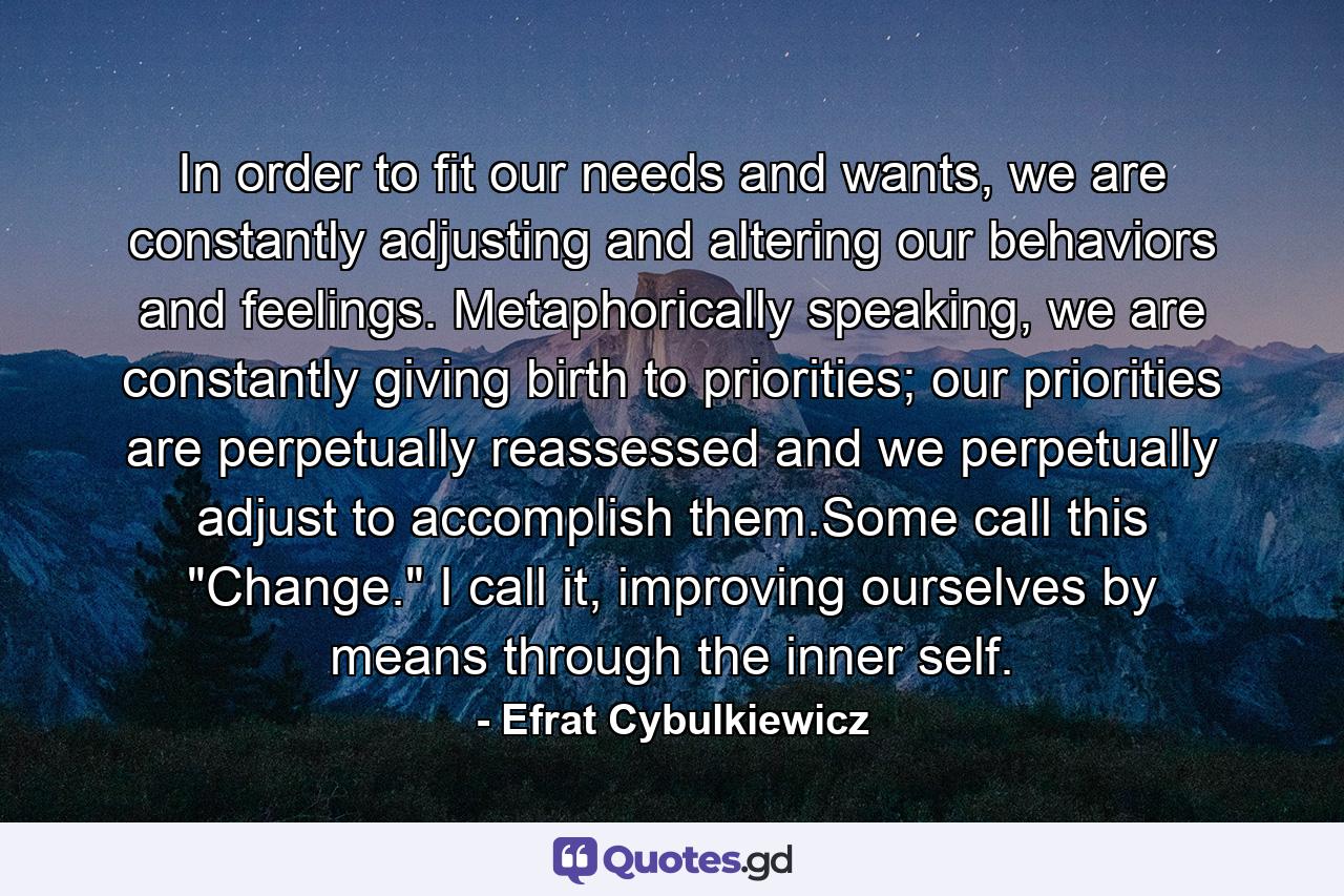 In order to fit our needs and wants, we are constantly adjusting and altering our behaviors and feelings. Metaphorically speaking, we are constantly giving birth to priorities; our priorities are perpetually reassessed and we perpetually adjust to accomplish them.Some call this 