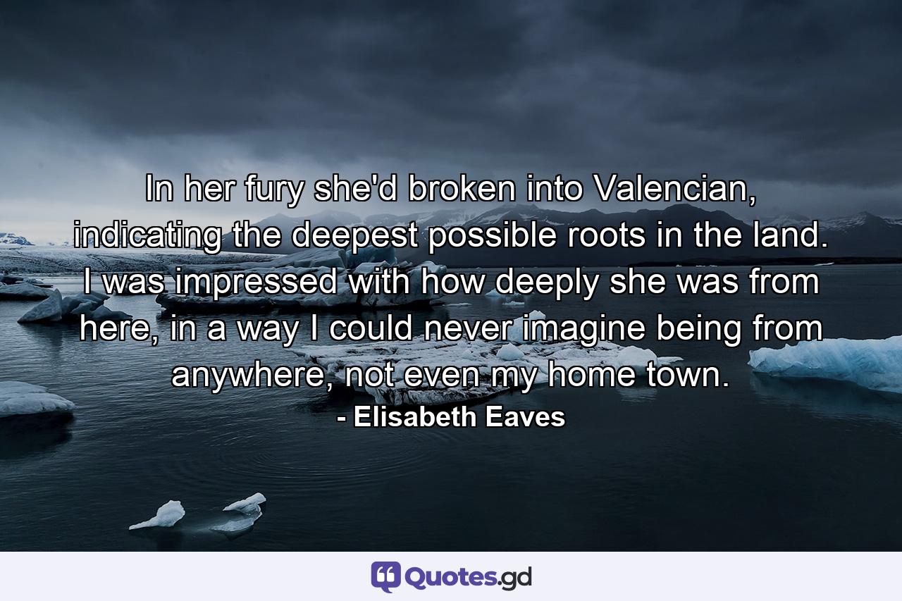 In her fury she'd broken into Valencian, indicating the deepest possible roots in the land. I was impressed with how deeply she was from here, in a way I could never imagine being from anywhere, not even my home town. - Quote by Elisabeth Eaves