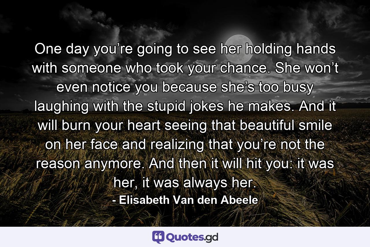 One day you’re going to see her holding hands with someone who took your chance. She won’t even notice you because she’s too busy laughing with the stupid jokes he makes. And it will burn your heart seeing that beautiful smile on her face and realizing that you’re not the reason anymore. And then it will hit you: it was her, it was always her. - Quote by Elisabeth Van den Abeele