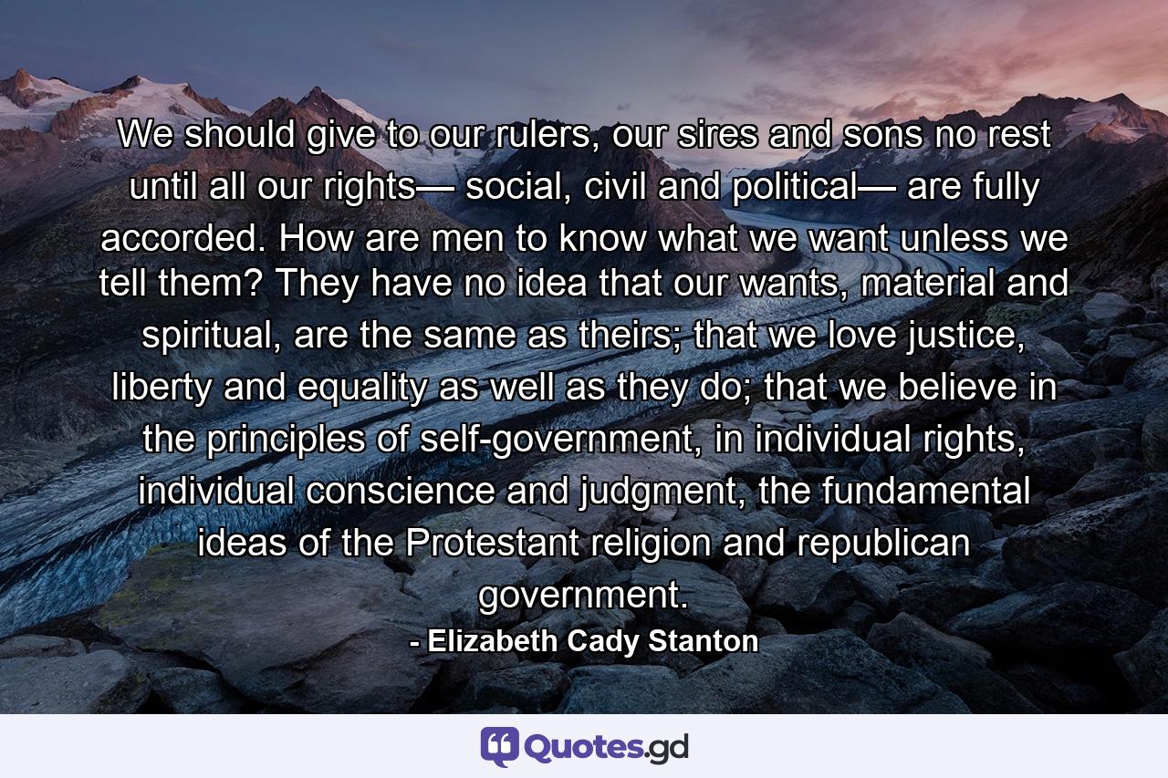 We should give to our rulers, our sires and sons no rest until all our rights— social, civil and political— are fully accorded. How are men to know what we want unless we tell them? They have no idea that our wants, material and spiritual, are the same as theirs; that we love justice, liberty and equality as well as they do; that we believe in the principles of self-government, in individual rights, individual conscience and judgment, the fundamental ideas of the Protestant religion and republican government. - Quote by Elizabeth Cady Stanton