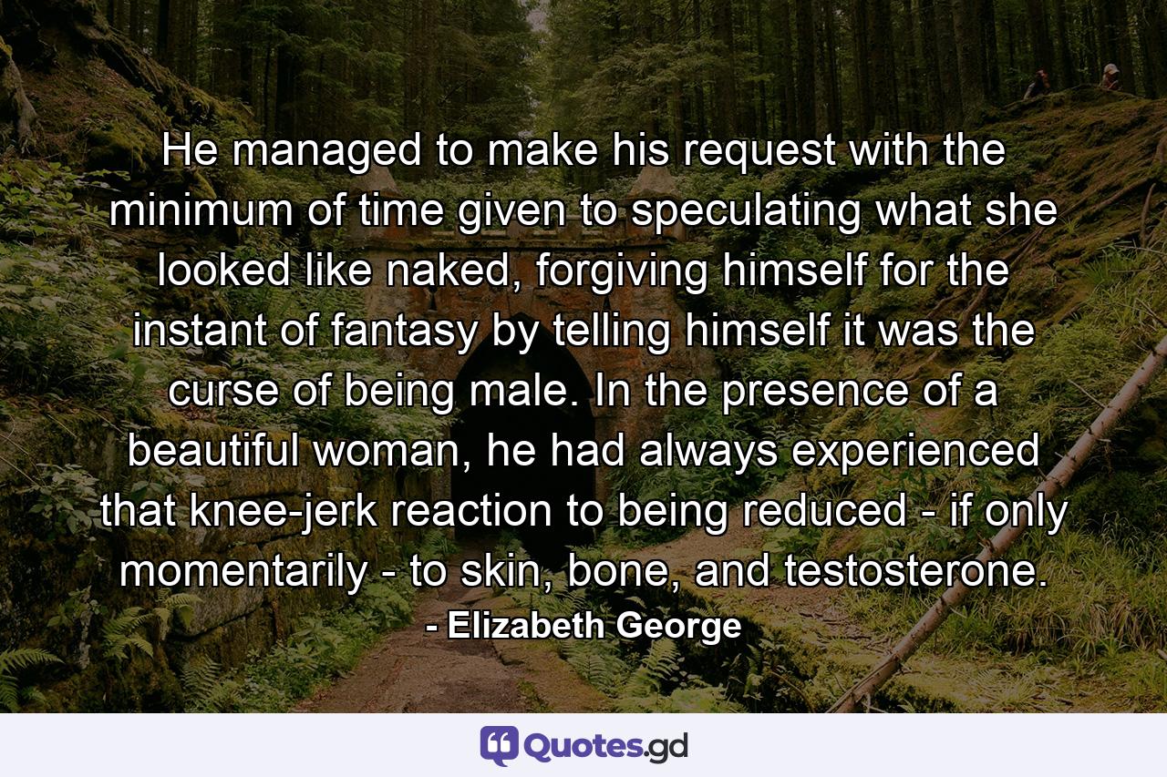 He managed to make his request with the minimum of time given to speculating what she looked like naked, forgiving himself for the instant of fantasy by telling himself it was the curse of being male. In the presence of a beautiful woman, he had always experienced that knee-jerk reaction to being reduced - if only momentarily - to skin, bone, and testosterone. - Quote by Elizabeth George