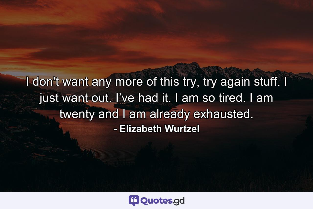 I don't want any more of this try, try again stuff. I just want out. I’ve had it. I am so tired. I am twenty and I am already exhausted. - Quote by Elizabeth Wurtzel