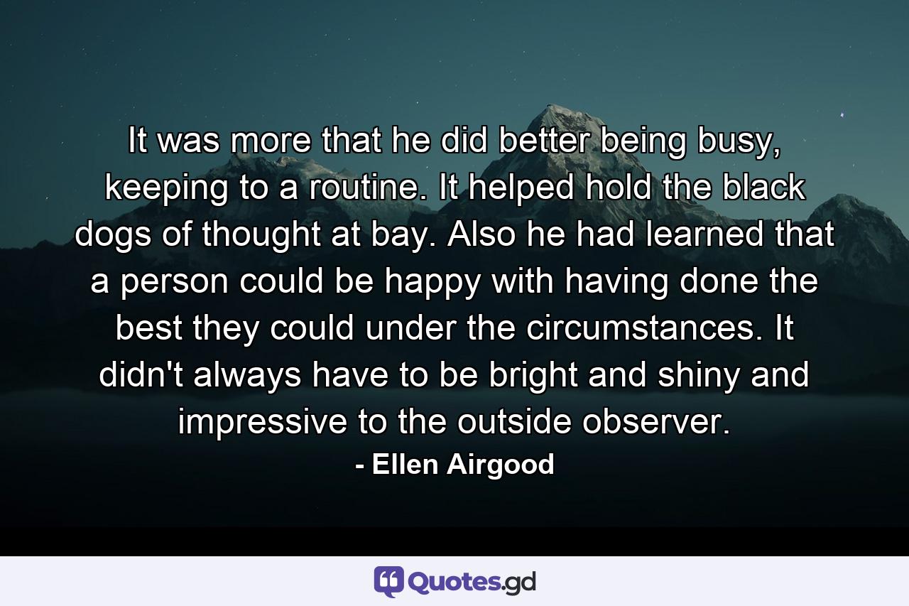 It was more that he did better being busy, keeping to a routine. It helped hold the black dogs of thought at bay. Also he had learned that a person could be happy with having done the best they could under the circumstances. It didn't always have to be bright and shiny and impressive to the outside observer. - Quote by Ellen Airgood