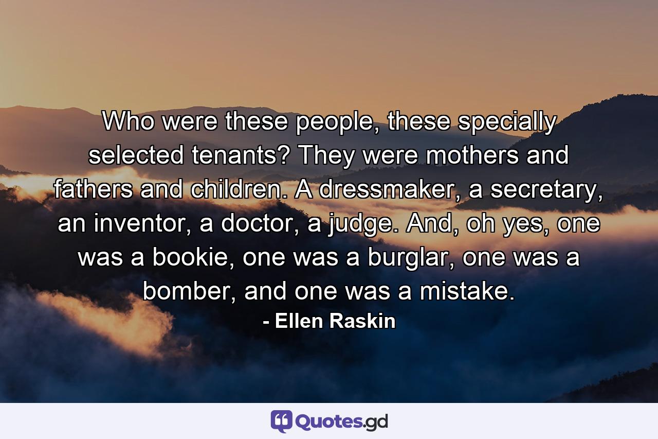 Who were these people, these specially selected tenants? They were mothers and fathers and children. A dressmaker, a secretary, an inventor, a doctor, a judge. And, oh yes, one was a bookie, one was a burglar, one was a bomber, and one was a mistake. - Quote by Ellen Raskin