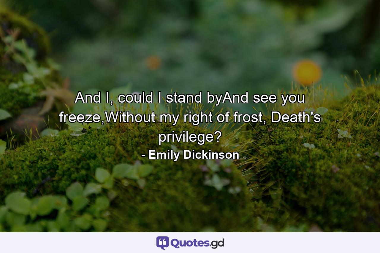 And I, could I stand byAnd see you freeze,Without my right of frost, Death's privilege? - Quote by Emily Dickinson