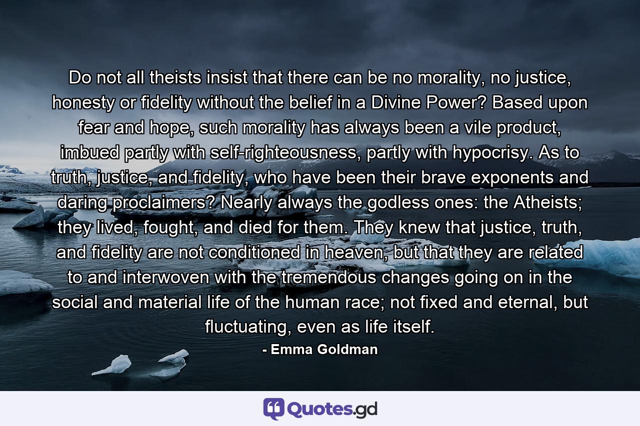 Do not all theists insist that there can be no morality, no justice, honesty or fidelity without the belief in a Divine Power? Based upon fear and hope, such morality has always been a vile product, imbued partly with self-righteousness, partly with hypocrisy. As to truth, justice, and fidelity, who have been their brave exponents and daring proclaimers? Nearly always the godless ones: the Atheists; they lived, fought, and died for them. They knew that justice, truth, and fidelity are not conditioned in heaven, but that they are related to and interwoven with the tremendous changes going on in the social and material life of the human race; not fixed and eternal, but fluctuating, even as life itself. - Quote by Emma Goldman