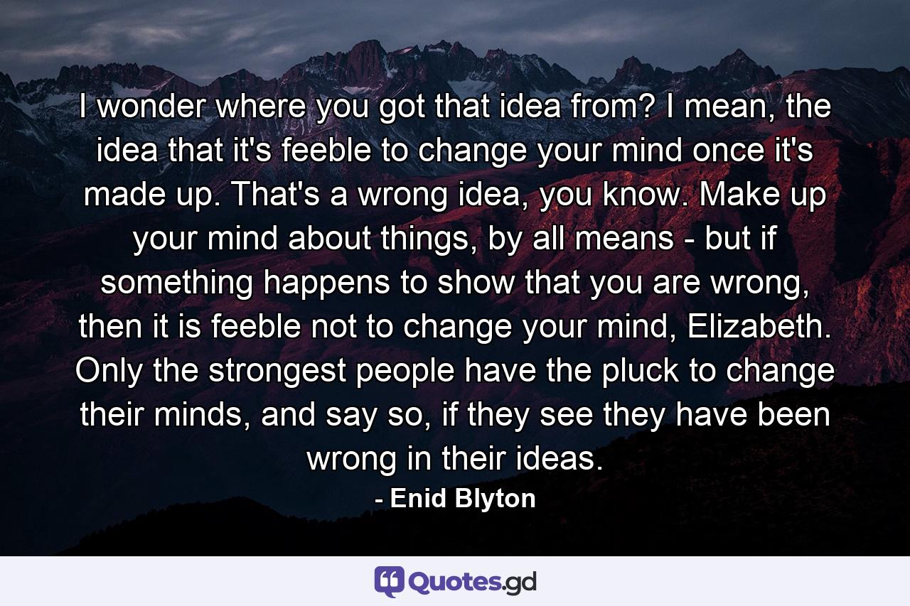 I wonder where you got that idea from? I mean, the idea that it's feeble to change your mind once it's made up. That's a wrong idea, you know. Make up your mind about things, by all means - but if something happens to show that you are wrong, then it is feeble not to change your mind, Elizabeth. Only the strongest people have the pluck to change their minds, and say so, if they see they have been wrong in their ideas. - Quote by Enid Blyton