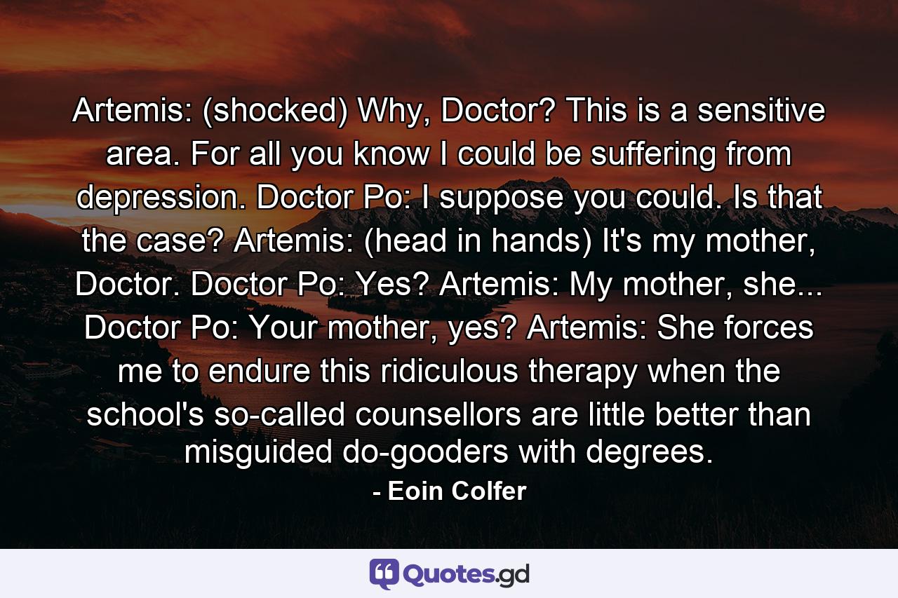 Artemis: (shocked) Why, Doctor? This is a sensitive area. For all you know I could be suffering from depression. Doctor Po: I suppose you could. Is that the case? Artemis: (head in hands) It's my mother, Doctor. Doctor Po: Yes? Artemis: My mother, she... Doctor Po: Your mother, yes? Artemis: She forces me to endure this ridiculous therapy when the school's so-called counsellors are little better than misguided do-gooders with degrees. - Quote by Eoin Colfer