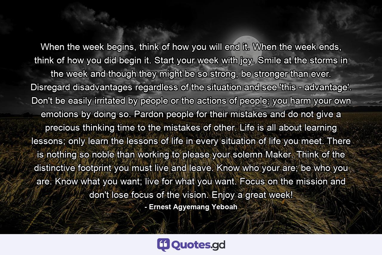 When the week begins, think of how you will end it. When the week ends, think of how you did begin it. Start your week with joy. Smile at the storms in the week and though they might be so strong, be stronger than ever. Disregard disadvantages regardless of the situation and see 'this - advantage'. Don't be easily irritated by people or the actions of people; you harm your own emotions by doing so. Pardon people for their mistakes and do not give a precious thinking time to the mistakes of other. Life is all about learning lessons; only learn the lessons of life in every situation of life you meet. There is nothing so noble than working to please your solemn Maker. Think of the distinctive footprint you must live and leave. Know who your are; be who you are. Know what you want; live for what you want. Focus on the mission and don't lose focus of the vision. Enjoy a great week! - Quote by Ernest Agyemang Yeboah